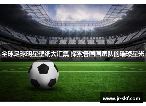 全球足球明星壁纸大汇集 探索各国国家队的璀璨星光