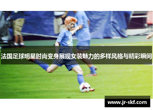 法国足球明星时尚变身展现女装魅力的多样风格与精彩瞬间