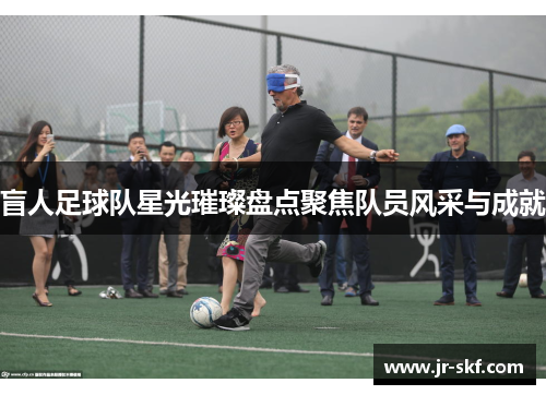盲人足球队星光璀璨盘点聚焦队员风采与成就