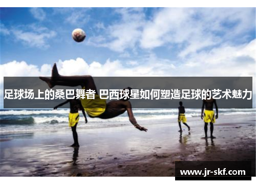 足球场上的桑巴舞者 巴西球星如何塑造足球的艺术魅力