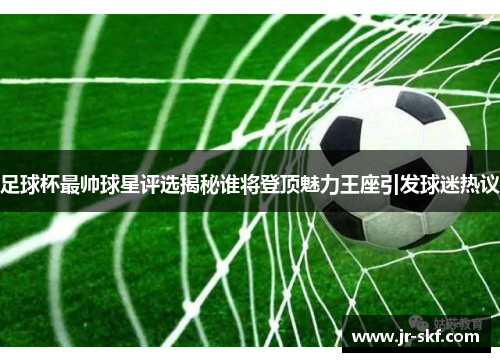 足球杯最帅球星评选揭秘谁将登顶魅力王座引发球迷热议