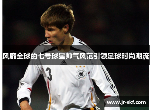 风靡全球的七号球星帅气风范引领足球时尚潮流