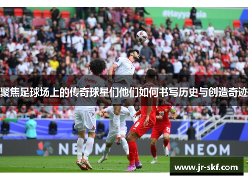 聚焦足球场上的传奇球星们他们如何书写历史与创造奇迹