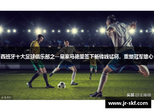 西班牙十大足球俱乐部之一皇家马德里签下新锋线猛将，重塑冠军雄心